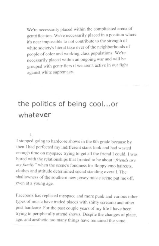 We’re necessarily placed within the complicated arena of gentrification. W arly placed in a position where it’s near impossible 1o not contribute to the strength of white society’s literal take over of the ncighborhoods of people of color and working class populations. We’re necessarily placed within an ongoing war and will be grouped with gentrifiers if we aren’t active in our fight against white supremacy. the politics of being cool...or whatever 1 1 stopped going to hardcore shows in the th grade because by then | had perfected my indifferent stank look and had wasted cnough time on myspace trying to get all the friend | could. | was bored with the relationships that fronted to be about “friends are my family” when the scene’s fondness for floppy emo haircuts, clothes and attitude determined social standing overall. The shallowness of the southern new jersey music scene put me off, even at a young age. Faccbook has replaced myspace nd more punk and various other s with shitty screamo and other post hardcore. For the past couple years of my life | have been ng to periphezally attend shows. Despite the changes of plac age, and aesthetic too many things have remained the same. types of music have traded pl
